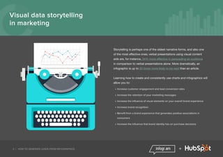 3 | HOW TO GENERATE LEADS FROM INFOGRAPHICS +
Visual data storytelling
in marketing
Storytelling is perhaps one of the oldest narrative forms, and also one
of the most effective ones; verbal presentations using visual content
aids are, for instance, 34% more effective in persuading an audience
in comparison to verbal presentations alone. More dramatically, an
infographic is up to 30 times more likely to be read than an article.
Learning how to create and consistently use charts and infographics will
allow you to:
»» Increase customer engagement and lead conversion rates
»» Increase the retention of your marketing messages
»» Increase the influence of visual elements on your overall brand experience
»» Increase brand recognition
»» Benefit from a brand experience that generates positive associations in
consumers
»» Increase the influence that brand identity has on purchase decisions
 
