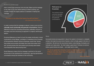 7 | HOW TO GENERATE LEADS FROM INFOGRAPHICS +
Audience & Message
Here's where buyer personas come into play. Make sure the message
is very clear to you even before starting to sketch anything, and
consider whether the target audience is interested in hearing that
message.
"If a story is not about the hearer, he will not listen.”
John Steinbeck, East of Eden
In order to ensure that the message is relevant, a story must convince
rationally, touch emotionally and generate conversations. Rational
Relevance comes from providing strong facts, preferably unknown to
the reader, and from structuring an argument in a logical, well-thought
fashion.
Emotional Relevance is meant to touch the reader emotionally. A study
conducted by Jonah Berger, a professor of marketing at the University
of Pennsylvania’s Wharton School of Business, shows that “stories
that evoked some emotion did better than those that evoked none”
and “amusing stories that were positive and arousing were shared
more frequently than less amusing ones.”
Social Relevance means that the message is pertinent to the social
environment of the individual who is receiving it, spurring spontaneous
conversation among the members of the community.	
Story
Successful stories are sequential in nature: the reader is immersed in a relatable
context, then lead into some kind of tension, which is finally eased in the form of
a resolution. We all know the way stories inspire, evoke feelings of empathy and
motivate us to take action. So what makes a good story? Contrary to common
believe, good stories are simple … and really hard to make.
"If I am to speak ten minutes, I need a week for preparation;
if fifteen minutes, three days; if half an hour, two days; if an
hour, I am ready now.”
Woodrow Wilson
 