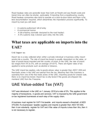 Road haulage rates are generally lower than both air freight and sea freight costs and
transit time can often be shorter, particularly if importing from a neighbouring country.
Road haulage companies also tend to operate on a door-to-door basis and there is far
less documentation required, which streamlines the importation process significantly. To
import by road you will need:
• A customs-authorised bill of entry
• A commercial invoice
• A bill of lading (normally designed by the road haulier)
• A 5% customs duty is levied upon entry into the UAE.
What taxes are applicable on imports into the
UAE?
UAE Import tax
Import tax is a duty collected when either a private individual or business entity import
goods into a country. The rate of import tax levied is usually dependent on the value, or
type of goods being imported and the country of origin. In the UAE, the rate of import
tax ranges from 0% to 5%, with an average of 4.61%. There are higher rates of tax
applied to some products such as alcohol or tobacco.
The UAE import tax applies, only to goods whose value is greater than AED 1,000 and
free-trade zones in the UAE are exempt from the tax. Meaning that if the business is
operating from one of the free trade zones of the UAE, importing goods for onward sale,
there is no import tax levied. Import tax is only levied if the goods are shipped into
mainland UAE from the Freezone.
UAE Value-added Tax (VAT)
VAT was introduced in the UAE on 1 January 2018 at a rate of 5%. This applies to the
majority of transactions, in goods and services. VAT is imposed by the UAE government
on tax registered businesses at each step of the supply chain.
A business must register for VAT if its taxable and imports exceed a threshold of AED
375,000. If a businesses’ taxable supplies and imports is greater than AED 187,500,
then it can voluntarily register for VAT and if the value of imports is less than this, then it
is not necessary to register.
 