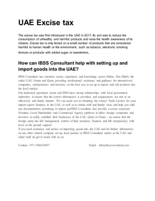 UAE Excise tax
The excise tax was first introduced in the UAE in 2017. Its aim was to reduce the
consumption of unhealthy and harmful products and raise the health awareness of its
citizens. Excise tax is only levied on a small number of products that are considered
harmful to human health or the environment, such as tobacco, electronic smoking
devices or products with added sugar or sweeteners.
How can IBSS Consultant help with setting up and
import goods into the UAE?
IBSS Consultant has extensive teams, experience and knowledge across Dubai, Abu Dhabi, the
wider UAE, Oman and Qatar, providing professional assistance and guidance for international
companies, entrepreneurs and investors on the best way to set up to import and sell products into
the local market.
Our dedicated operations teams and IBSS have strong relationships with local government
authorities to ensure that the correct information is provided, and requirements are met in an
effectively and timely manner. We can assist you in obtaining the correct Trade Licence for your
import-export business in the UAE, as well as to obtain staff and family visas and help you with
any documentation pertaining to import perIBSS Consultant also provide a secure corporate
Nominee Local Shareholder and Commercial Agency platform to allow foreign companies and
investors to safely establish their businesses in the UAE, Qatar or Oman - we ensure that the
foreign party has full management control of their products, business and full transparency with
local on the ground support.
If you need assistance and advice on importing goods into the UAE and for further information
on any other related company set up, local partner or IBSS Consultant matter in the UAE and
wider Gulf do get in touch with us on
Contact +971-506639697 Email- info@ibssconsultant.com
 