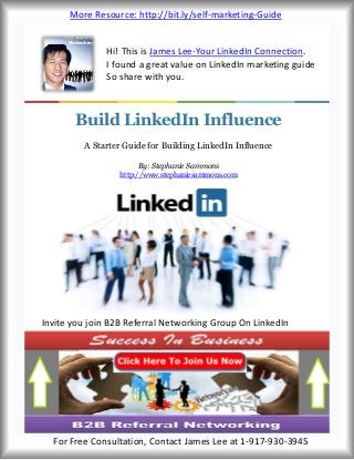Hi! This is James Lee-Your LinkedIn Connection.
I found a great value on LinkedIn marketing guide
So share with you.
Invite you join B2B Referral Networking Group On LinkedIn
Invite you join B2B Referral Networking Group On LinkedIn
Build LinkedIn Influence
A Starter Guide for Building LinkedIn Influence
By: Stephanie Sammons
http://www.stephaniesammons.com
More Resource: http://bit.ly/self-marketing-Guide
For Free Consultation, Contact James Lee at 1-917-930-3945
 