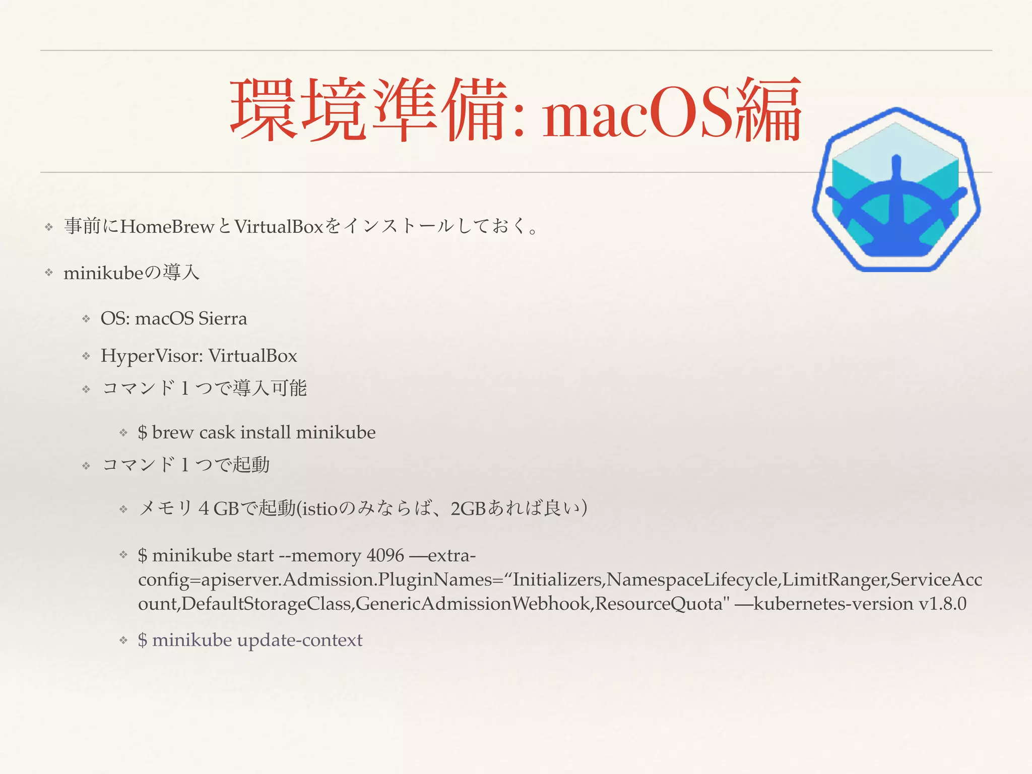 : macOS
❖ HomeBrew VirtualBox
❖ minikube
❖ OS: macOS Sierra
❖ HyperVisor: VirtualBox
❖
❖ $ brew cask install minikube
❖
❖ GB (istio 2GB
❖ $ minikube start --memory 4096 —extra-
conﬁg=apiserver.Admission.PluginNames=“Initializers,NamespaceLifecycle,LimitRanger,ServiceAcc
ount,DefaultStorageClass,GenericAdmissionWebhook,ResourceQuota" —kubernetes-version v1.8.0
❖ $ minikube update-context
 