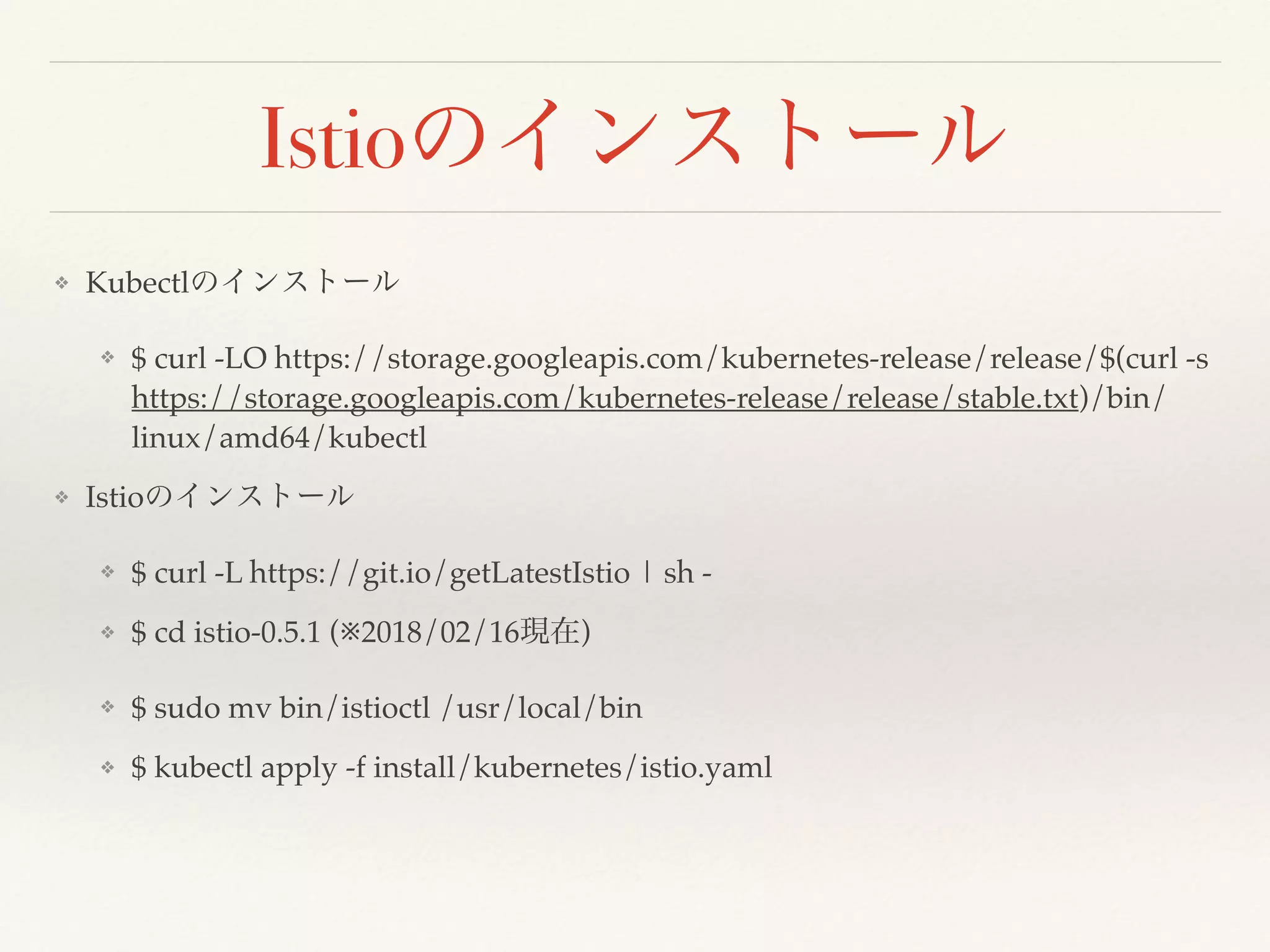 Istio
❖ Kubectl
❖ $ curl -LO https://storage.googleapis.com/kubernetes-release/release/$(curl -s
https://storage.googleapis.com/kubernetes-release/release/stable.txt)/bin/
linux/amd64/kubectl
❖ Istio
❖ $ curl -L https://git.io/getLatestIstio | sh -
❖ $ cd istio-0.5.1 (※2018/02/16 )
❖ $ sudo mv bin/istioctl /usr/local/bin
❖ $ kubectl apply -f install/kubernetes/istio.yaml
 