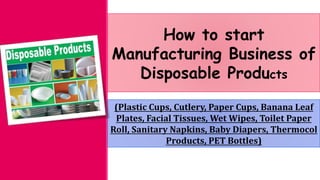 How to start
Manufacturing Business of
Disposable Products
(Plastic Cups, Cutlery, Paper Cups, Banana Leaf
Plates, Facial Tissues, Wet Wipes, Toilet Paper
Roll, Sanitary Napkins, Baby Diapers, Thermocol
Products, PET Bottles)
 