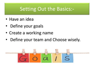 Setting Out the Basics:-
• Have an idea
• Define your goals
• Create a working name
• Define your team and Choose wisely.
 