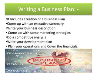Writing a Business Plan: -
•It Includes Creation of a Business Plan
•Come up with an executive summary
•Write your business description
• Come up with some marketing strategies
•Do a competitive analysis
•Write your development plan
• Plan your operations and Cover the financials.
 