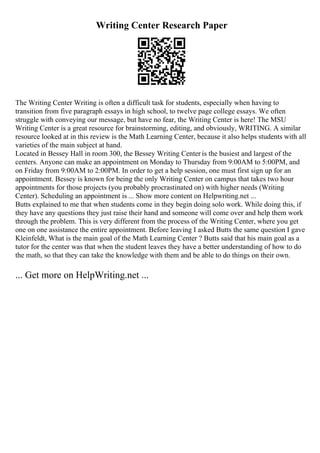Writing Center Research Paper
The Writing Center Writing is often a difficult task for students, especially when having to
transition from five paragraph essays in high school, to twelve page college essays. We often
struggle with conveying our message, but have no fear, the Writing Center is here! The MSU
Writing Center is a great resource for brainstorming, editing, and obviously, WRITING. A similar
resource looked at in this review is the Math Learning Center, because it also helps students with all
varieties of the main subject at hand.
Located in Bessey Hall in room 300, the Bessey Writing Center is the busiest and largest of the
centers. Anyone can make an appointment on Monday to Thursday from 9:00AM to 5:00PM, and
on Friday from 9:00AM to 2:00PM. In order to get a help session, one must first sign up for an
appointment. Bessey is known for being the only Writing Center on campus that takes two hour
appointments for those projects (you probably procrastinated on) with higher needs (Writing
Center). Scheduling an appointment is ... Show more content on Helpwriting.net ...
Butts explained to me that when students come in they begin doing solo work. While doing this, if
they have any questions they just raise their hand and someone will come over and help them work
through the problem. This is very different from the process of the Writing Center, where you get
one on one assistance the entire appointment. Before leaving I asked Butts the same question I gave
Kleinfeldt, What is the main goal of the Math Learning Center ? Butts said that his main goal as a
tutor for the center was that when the student leaves they have a better understanding of how to do
the math, so that they can take the knowledge with them and be able to do things on their own.
... Get more on HelpWriting.net ...
 
