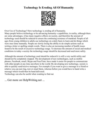 Technology Is Eroding All Of Humanity
Over Use of Technology? How technology is eroding all of humanity.
Many people believe technology to be advancing humanity s capabilities, in reality, although there
are some advantages, it has many negative effects on society, and therefore the amount of
technology used should be reduced to ensure the continuing existence of mankind. People of all
ages from young children to adults use technology on a daily basis to learn and do things which
were once done manually. People are slowly losing the ability to do simple actions such as
writing a letter or spelling simple words. There is also an increasing number of health issues
found to be the result of excessive technology usage. To decrease the amount of social and medical
conditions in today s society the technology usage should be decreased and used more safely.
Although the amount of technology used should be reduced it is still a very useful utility and
should not be completely stopped. The development of new technologies, such as mobile
phones, Facebook, email, Skype and FaceTime, have made it easier for people to communicate
with other people at any time anywhere in the world. By developing new technology, society is
able to quickly send/receive messages. For example if you want to give a message to a friend or
relative you can just ring, text or email them, whereas before you would have to hand write a
message which would then be hand delivered.
Technology can also be useful when wanting to find out
... Get more on HelpWriting.net ...
 