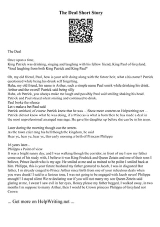 The Deal Short Story
The Deal
Once upon a time,
King Patrick was drinking, singing and laughing with his fellow friend, King Paul of Greyland.
*loud laughing from both King Patrick and King Paul*
Oh, my old friend, Paul, how is your wife doing along with the future heir, what s his name? Patrick
questioned while being his drunk self forgetting.
Haha, my old friend, his name is Arthur, such a simple name Paul smirk while drinking his drink.
Arthur and the sword? Patrick said being silly
Haha, oh Patrick, you always make me laugh and possibly Paul said smiling shaking his head.
Patrick and Paul stayed silent smiling and continued to drink.
Paul broke the silence
Let s make a bet Paul said
Patrick smirked, of course Patrick knew that he was ... Show more content on Helpwriting.net ...
Patrick did not know what he was doing, if a Princess is what is born then he has made a deal in
the most unprofessional arranged marriage. He gave his daughter up before she can be in his arms.
Later during the morning though out the streets
As the town crier rang his bell though the kingdom, he said
Hear ye, hear ye, hear ye, this early morning a birth of Princess Philippa
16 years later...
Philippa s Point of view
It was a bright sunny day, and I was walking though the corridor, in front of me I saw my father
come out of his study with, I believe it was King Fredrick and Queen Zetain and one of their sons I
believe, Prince Jacob who is my age. He smiled at me and as trained to be polite I smiled back at
him. Philippa, this is your future husband my father gestured to Jacob, I was in disgusted But
father, I m already enaged to Prince Arthur since birth from one of your ridiculous deals when
you were drunk! I said in a furious tone, I was not going to be engaged with Jacob never! Philippa
enough!! I stayed silent We re declaring war if you will not marry my son Queen Zetein said
glaring at me, I swear I saw evil in her eyes, Honey please my father begged, I walked away, in two
months I m suppose to marry Arthur, then I would be Crown princess Philippa of Greyland not
Crown
... Get more on HelpWriting.net ...
 