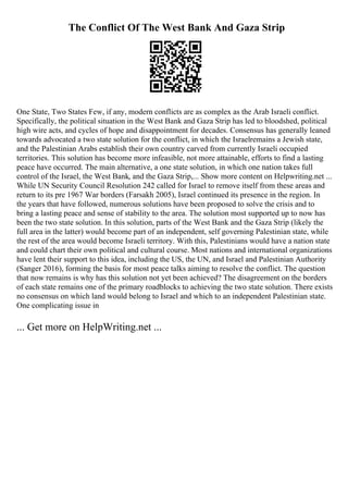 The Conflict Of The West Bank And Gaza Strip
One State, Two States Few, if any, modern conflicts are as complex as the Arab Israeli conflict.
Specifically, the political situation in the West Bank and Gaza Strip has led to bloodshed, political
high wire acts, and cycles of hope and disappointment for decades. Consensus has generally leaned
towards advocated a two state solution for the conflict, in which the Israelremains a Jewish state,
and the Palestinian Arabs establish their own country carved from currently Israeli occupied
territories. This solution has become more infeasible, not more attainable, efforts to find a lasting
peace have occurred. The main alternative, a one state solution, in which one nation takes full
control of the Israel, the West Bank, and the Gaza Strip,... Show more content on Helpwriting.net ...
While UN Security Council Resolution 242 called for Israel to remove itself from these areas and
return to its pre 1967 War borders (Farsakh 2005), Israel continued its presence in the region. In
the years that have followed, numerous solutions have been proposed to solve the crisis and to
bring a lasting peace and sense of stability to the area. The solution most supported up to now has
been the two state solution. In this solution, parts of the West Bank and the Gaza Strip (likely the
full area in the latter) would become part of an independent, self governing Palestinian state, while
the rest of the area would become Israeli territory. With this, Palestinians would have a nation state
and could chart their own political and cultural course. Most nations and international organizations
have lent their support to this idea, including the US, the UN, and Israel and Palestinian Authority
(Sanger 2016), forming the basis for most peace talks aiming to resolve the conflict. The question
that now remains is why has this solution not yet been achieved? The disagreement on the borders
of each state remains one of the primary roadblocks to achieving the two state solution. There exists
no consensus on which land would belong to Israel and which to an independent Palestinian state.
One complicating issue in
... Get more on HelpWriting.net ...
 