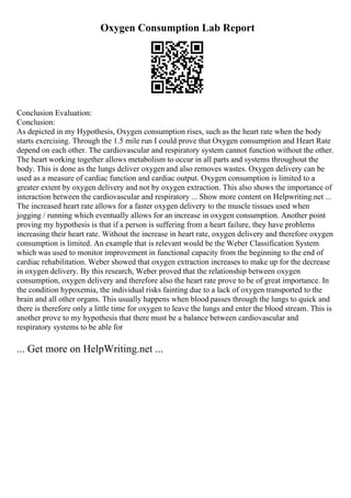 Oxygen Consumption Lab Report
Conclusion Evaluation:
Conclusion:
As depicted in my Hypothesis, Oxygen consumption rises, such as the heart rate when the body
starts exercising. Through the 1.5 mile run I could prove that Oxygen consumption and Heart Rate
depend on each other. The cardiovascular and respiratory system cannot function without the other.
The heart working together allows metabolism to occur in all parts and systems throughout the
body. This is done as the lungs deliver oxygen and also removes wastes. Oxygen delivery can be
used as a measure of cardiac function and cardiac output. Oxygen consumption is limited to a
greater extent by oxygen delivery and not by oxygen extraction. This also shows the importance of
interaction between the cardiovascular and respiratory ... Show more content on Helpwriting.net ...
The increased heart rate allows for a faster oxygen delivery to the muscle tissues used when
jogging / running which eventually allows for an increase in oxygen consumption. Another point
proving my hypothesis is that if a person is suffering from a heart failure, they have problems
increasing their heart rate. Without the increase in heart rate, oxygen delivery and therefore oxygen
consumption is limited. An example that is relevant would be the Weber Classification System
which was used to monitor improvement in functional capacity from the beginning to the end of
cardiac rehabilitation. Weber showed that oxygen extraction increases to make up for the decrease
in oxygen delivery. By this research, Weber proved that the relationship between oxygen
consumption, oxygen delivery and therefore also the heart rate prove to be of great importance. In
the condition hypoxemia, the individual risks fainting due to a lack of oxygen transported to the
brain and all other organs. This usually happens when blood passes through the lungs to quick and
there is therefore only a little time for oxygen to leave the lungs and enter the blood stream. This is
another prove to my hypothesis that there must be a balance between cardiovascular and
respiratory systems to be able for
... Get more on HelpWriting.net ...
 