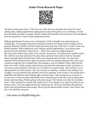 Senior Prom Research Paper
The day of senior prom June 2, 2016 was one of the fun most stressful time of my life. From
getting ready, making appointment, taking pictures and arriving there was so irritating. I would
most definitely do prom over again. Maybe without all the hassles and annoyance I went through to
have the experience. I may be more prepared next time.
Making appointments for prom was so frustrating. It felt as though I was experiencing my
wedding day. Even though I planned everything a month or two ahead of time nothing went as
planned. Honestly I thanks God that I found my dress at the time I did. Else I would ve been way
behind schedule. When making my nails, makeup and hair appointment. I was getting upset
because the nail salon that I want to go to ... Show more content on Helpwriting.net ...
My sister and I started to get ready so we can take our pictures. Everything came together nicely.
Her with her navy blue and silver two piece dress and silver heels and me with my mermaid
fitted, open back gold and black dress with a train and gold open toe Heels. We were look
amazing. While styling my hair, taken out the pin curls I was getting frustrated. My curls wasn t
coming out tight the way I wanted them. Me wanting to stay on schedule I had to deal with the
body wave look. Finally coming out the house to go meet the cameraman to take our pictures. I
was nervous and excited but, Not only was I excited I was camera ready. After an hour or so of
taking pictures our ride was here. The way our ride was looking. I could not stop smiling I was
so happy. It was an infinity limo all black with silver outlining. In the inside it was looking like a
nightclub with different color flashing lights and loud music. After saying bye to everyone so
we can leave to meet our dates and friends. Our Cameraman got in the limo with us taking more
pictures and recording. Finally getting to the pick up spot. Our friends were there but our dates
wasn t. After waiting five minutes they finally arrive. Even though I was mad at my date for not
being on time. I was also happy because he cleaned up nice. We were matching with gold and
black with red boutonniere and corsage. Plus he got his dreads freshly twisted. I don t know why
but, I was afraid he was gone
... Get more on HelpWriting.net ...
 