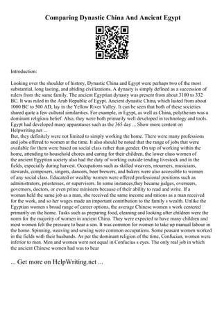 Comparing Dynastic China And Ancient Egypt
Introduction:
Looking over the shoulder of history, Dynastic China and Egypt were perhaps two of the most
substantial, long lasting, and abiding civilizations. A dynasty is simply defined as a succession of
rulers from the same family. The ancient Egyptian dynasty was present from about 3100 to 332
BC. It was ruled in the Arab Republic of Egypt. Ancient dynastic China, which lasted from about
1000 BC to 500 AD, lay in the Yellow River Valley. It can be seen that both of these societies
shared quite a few cultural similarities. For example, in Egypt, as well as China, polytheism was a
dominant religious belief. Also, they were both primarily well developed in technology and tools.
Egypt had developed many apparatuses such as the 365 day ... Show more content on
Helpwriting.net ...
But, they definitely were not limited to simply working the home. There were many professions
and jobs offered to women at the time. It also should be noted that the range of jobs that were
available for them were based on social class rather than gender. On top of working within the
home, attending to household chores and caring for their children, the lower class women of
the ancient Egyptian society also had the duty of working outside tending livestock and in the
fields, especially during harvest. Occupations such as skilled weavers, mourners, musicians,
stewards, composers, singers, dancers, beer brewers, and bakers were also accessible to women
of any social class. Educated or wealthy women were offered professional positions such as
administrators, priestesses, or supervisors. In some instances,they became judges, overseers,
governors, doctors, or even prime ministers because of their ability to read and write. If a
woman held the same job as a man, she received the same income and rations as a man received
for the work, and so her wages made an important contribution to the family s wealth. Unlike the
Egyptian women s broad range of career options, the average Chinese women s work centered
primarily on the home. Tasks such as preparing food, cleaning and looking after children were the
norm for the majority of women in ancient China. They were expected to have many children and
most women felt the pressure to bear a son. It was common for women to take up manual labour in
the home. Spinning, weaving and sewing were common occupations. Some peasant women worked
in the fields with their husbands. As per the dominant religion of the time, Confucian, women were
inferior to men. Men and women were not equal in Confucius s eyes. The only real job in which
the ancient Chinese women had was to bear
... Get more on HelpWriting.net ...
 