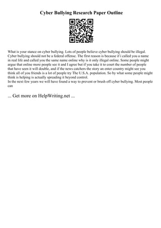 Cyber Bullying Research Paper Outline
What is your stance on cyber bullying. Lots of people believe cyber bullying should be illegal.
Cyber bullying should not be a federal offense. The first reason is because if i called you a name
in real life and called you the same name online why is it only illegal online. Some people might
argue that online more people see it and I agree but if you take it to court the number of people
that have seen it will double, and if the news catchers the story an enter country might see you
think all of you friends is a lot of people try The U.S.A. population. So by what some people might
think is helping is actually spreading it beyond control.
In the next few years we will have found a way to prevent or brush off cyber bullying. Most people
can
... Get more on HelpWriting.net ...
 