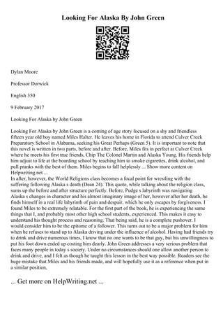 Looking For Alaska By John Green
Dylan Moore
Professor Dorwick
English 350
9 February 2017
Looking For Alaska by John Green
Looking For Alaska by John Green is a coming of age story focused on a shy and friendless
fifteen year old boy named Miles Halter. He leaves his home in Florida to attend Culver Creek
Preparatory School in Alabama, seeking his Great Perhaps (Green 5). It is important to note that
this novel is written in two parts, before and after. Before, Miles fits in perfect at Culver Creek
where he meets his first true friends, Chip The Colonel Martin and Alaska Young. His friends help
him adjust to life at the boarding school by teaching him to smoke cigarettes, drink alcohol, and
pull pranks with the best of them. Miles begins to fall helplessly ... Show more content on
Helpwriting.net ...
In after, however, the World Religions class becomes a focal point for wrestling with the
suffering following Alaska s death (Dean 24). This quote, while talking about the religion class,
sums up the before and after structure perfectly. Before, Pudge s labyrinth was navigating
Alaska s changes in character and his almost imaginary image of her, however after her death, he
finds himself in a real life labyrinth of pain and despair, which he only escapes by forgiveness. I
found Miles to be extremely relatable. For the first part of the book, he is experiencing the same
things that I, and probably most other high school students, experienced. This makes it easy to
understand his thought process and reasoning. That being said, he is a complete pushover. I
would consider him to be the epitome of a follower. This turns out to be a major problem for him
when he refuses to stand up to Alaska driving under the influence of alcohol. Having had friends try
to drink and drive numerous times, I know that no one wants to be that guy, but his unwillingness to
put his foot down ended up costing him dearly. John Green addresses a very serious problem that
faces many people in today s society. Under no circumstances should one allow another person to
drink and drive, and I felt as though he taught this lesson in the best way possible. Readers see the
huge mistake that Miles and his friends made, and will hopefully use it as a reference when put in
a similar position,
... Get more on HelpWriting.net ...
 