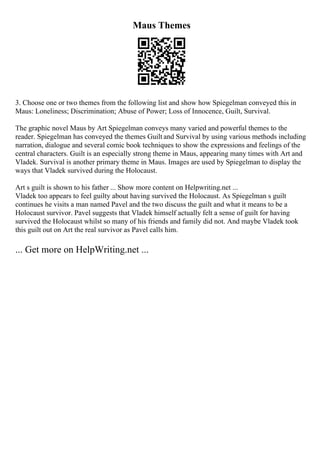 Maus Themes
3. Choose one or two themes from the following list and show how Spiegelman conveyed this in
Maus: Loneliness; Discrimination; Abuse of Power; Loss of Innocence, Guilt, Survival.
The graphic novel Maus by Art Spiegelman conveys many varied and powerful themes to the
reader. Spiegelman has conveyed the themes Guilt and Survival by using various methods including
narration, dialogue and several comic book techniques to show the expressions and feelings of the
central characters. Guilt is an especially strong theme in Maus, appearing many times with Art and
Vladek. Survival is another primary theme in Maus. Images are used by Spiegelman to display the
ways that Vladek survived during the Holocaust.
Art s guilt is shown to his father ... Show more content on Helpwriting.net ...
Vladek too appears to feel guilty about having survived the Holocaust. As Spiegelman s guilt
continues he visits a man named Pavel and the two discuss the guilt and what it means to be a
Holocaust survivor. Pavel suggests that Vladek himself actually felt a sense of guilt for having
survived the Holocaust whilst so many of his friends and family did not. And maybe Vladek took
this guilt out on Art the real survivor as Pavel calls him.
... Get more on HelpWriting.net ...
 