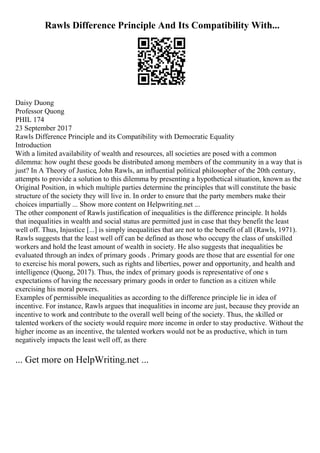Rawls Difference Principle And Its Compatibility With...
Daisy Duong
Professor Quong
PHIL 174
23 September 2017
Rawls Difference Principle and its Compatibility with Democratic Equality
Introduction
With a limited availability of wealth and resources, all societies are posed with a common
dilemma: how ought these goods be distributed among members of the community in a way that is
just? In A Theory of Justice, John Rawls, an influential political philosopher of the 20th century,
attempts to provide a solution to this dilemma by presenting a hypothetical situation, known as the
Original Position, in which multiple parties determine the principles that will constitute the basic
structure of the society they will live in. In order to ensure that the party members make their
choices impartially ... Show more content on Helpwriting.net ...
The other component of Rawls justification of inequalities is the difference principle. It holds
that inequalities in wealth and social status are permitted just in case that they benefit the least
well off. Thus, Injustice [...] is simply inequalities that are not to the benefit of all (Rawls, 1971).
Rawls suggests that the least well off can be defined as those who occupy the class of unskilled
workers and hold the least amount of wealth in society. He also suggests that inequalities be
evaluated through an index of primary goods . Primary goods are those that are essential for one
to exercise his moral powers, such as rights and liberties, power and opportunity, and health and
intelligence (Quong, 2017). Thus, the index of primary goods is representative of one s
expectations of having the necessary primary goods in order to function as a citizen while
exercising his moral powers.
Examples of permissible inequalities as according to the difference principle lie in idea of
incentive. For instance, Rawls argues that inequalities in income are just, because they provide an
incentive to work and contribute to the overall well being of the society. Thus, the skilled or
talented workers of the society would require more income in order to stay productive. Without the
higher income as an incentive, the talented workers would not be as productive, which in turn
negatively impacts the least well off, as there
... Get more on HelpWriting.net ...
 