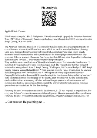 Fia Analysis
Applied Public Finance
Fiscal Impact Analysis 3 FIA 3 Assignment * Briefly describe (1 2 pages) the American Farmland
Trust (AFT) Cost of Community Services methodology and illustrate the COCS approach from the
Skagit County, WA case study.
The American Farmland Trust Cost of Community Services methodology compares the ratioof
expenditures to revenue for different land uses, which are used in municipal land use planning.
Land uses, from residential / commercial / industrial , agricultural / and open space, largely
determine the different revenues and expenditures of the municipal government because they
generated different amounts of revenue from being taxed at different rates. Expenditures also vary
from municipal services ... Show more content on Helpwriting.net ...
They used the same classifications of 1) residential development, 2) commercial development, 3)
industrial development and 4) farm, forest and open land. The relevant data that they collected
information were gathered from: * Skagit County, Washington, 1997 Annual Budget * 1997 Skagit
County Expense Versus Budget Report * Total assessed property values broken down by land use
School Budget for 1997 1998 school year * 1997 reports of county departmental activity *
Geographic Information Systems (GIS) map showing total county area distinguished by land use *
Total land area and total road mileage for the county, each broken down by land use Next they
conducted interviews with county officials and used budget records to allocate revenue and
expenses into land use categories and then entered the appropriate information into a computer
spreadsheet for calculations for this final findings.
For every dollar of revenue from residential development, $1.25 was required in expenditures. For
every one dollar of revenue from commercial development, 34 cents was required in expenditures.
For every dollar of revenue from industrial development, 29 cents was required in services. For
... Get more on HelpWriting.net ...
 