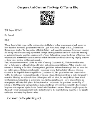 Compare And Contrast The Reign Of Terror Dbq
Will Regan 10/26/15
Dr. Carroll
DBQ 1
Where there is little or no public opinion, there is likely to be bad government, which sooner or
later becomes autocratic government (William Lyon Mackenzie King). In 1793, Maximilien
Robespierre, head of the Committee of Public Safety, took over the unmanned French government.
His ruling consisted of killing anyone that thought of enlightenment ideals or ill of him. Running
as a dictator for only less than a years worth of time, Robespierre caused the Reign of Terror, a time
where around 40,000 individuals who were rather innocent were killed for having slightly different
... Show more content on Helpwriting.net ...
First, Robespierre declared, Terror the order of the day (Document B). This declaration was a
start to Robespierre s idea of killing all traitors and enlightenment idealists. When one does not
commit to listening to the ideas of every person, problems and conflict emerge, thus his ideas did
not end in rejoice. Robespierre also didn t recognize people that had other ideals as citizensa
citizens in the Republic but the republicans (Document G). His quote means that conservatives
will be the only ones receiving the perks of being a citizen. Robespierre tried to make the country
united in thinking, but when civilians didn t agree with his ideas, he simply killed them, which
is inhumane and unjustified in almost any case. Killing people doesn t solve any problems as
more people will take their place. Robespierre didn t understand the gruesome immorality of
killing as 16,000 people were guillotined during the Reign of Terror (Document F). Executing in
large amounts to prove a point isn t a fantastic deal breaker to anyone. These examples prove the
Reign of Terror was unreasonable as he did not listen to the overwhelming majority of the people
and ended up massacring them to solve
... Get more on HelpWriting.net ...
 