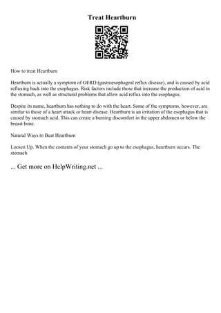 Treat Heartburn
How to treat Heartburn
Heartburn is actually a symptom of GERD (gastroesophageal reflux disease), and is caused by acid
refluxing back into the esophagus. Risk factors include those that increase the production of acid in
the stomach, as well as structural problems that allow acid reflux into the esophagus.
Despite its name, heartburn has nothing to do with the heart. Some of the symptoms, however, are
similar to those of a heart attack or heart disease. Heartburn is an irritation of the esophagus that is
caused by stomach acid. This can create a burning discomfort in the upper abdomen or below the
breast bone.
Natural Ways to Beat Heartburn
Loosen Up. When the contents of your stomach go up to the esophagus, heartburn occurs. The
stomach
... Get more on HelpWriting.net ...
 