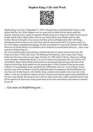Stephen King s Life And Work
Stephen King was born in September 21, 1947 to Donald Edwin and Nellie Ruth. King is a big
Boston Red Sox fan. When Stephen was two years old, his father left the family under the
pretense of going to buy a pack of cigarettes (Smith). King never forgave his father for leaving his
mother and he tried to help mother when he can. Nellie had to raise Stephen and his older
brother, David, by herself, it was not easy but they got by and helped each other with things.
Introduced to horror fiction in an ironic twist when he discovered an H.P. Lovecraft volume in a
box of his father s abandoned belongings, he then was hooked on scary books (Smith). If his father
had never of left the family, he would have never found the Lovecraft book and never... Show more
content on Helpwriting.net ...
His wife found the papers and told him to finishes the book no matter what he had to do. His
books have been in films like Carrie, The Shinning, Pet Seminary, and so many more. Kings
books have his own words on every page. On June 19, 1999, about 4:30 p.m., King was walking
on the shoulder of Maine State Route 5, in Lovell, Maine (Uncyclopedia). He was with his wife
and children. Bryan Edwin Smith, distracted by an unrestrained dog moving in the back of his
minivan, he hit King. King landed into the ground about 14 feet (4 meters) from the pavement
of Route 5 (Uncyclopedia). King sued Bryan for 5,000 dollars and won. A lot of King s fiction
and also some of his nonfiction would be published under his pseudonym Richard Bachmen, he
also had a lot of help from his wife Tabitha. King s shortest novel readers who come late to the
author s work one incredulous contains narrative elements and stylistic quirks easily identifiable in
his later work (Smith). He means by this is that his short stories don t really mean that much to him
tell he started to do them more. King experiments in his most recent books with whatever material
he sees fit
... Get more on HelpWriting.net ...
 