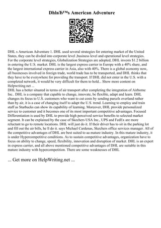 DhlвЂ™s American Adventure
DHL s American Adventure 1. DHL used several strategies for entering market of the United
States, they can be divded into corporate level ,business level and operational level strategies.
For the corporate level strategies, Globalization Strategies are adopted, DHL invests $1.2 billion
in entering the U.S. market. DHL is the largest express carrier in Europe with a 40% share, and
the largest international express carrier in Asia, also with 40%. There is a global economy now,
all businesses involved in foreign trade, world trade has to be transported, and DHL thinks that
they have to be everywhere for providing the transport. If DHL did not enter in the U.S. with a
completed network, it would be very difficult for them to hold... Show more content on
Helpwriting.net ...
DHL has a better situated in terms of air transport after completing the integration of Airborne
Inc.. DHL is a company that capable to change, innovate, be flexible, adapt and learn. DHL
changes its focus to U.S. customers who want to cut costs by sending parcels overland rather
than by air, it is a case of changing itself to adapt the U.S. trend. Learning to employ and train
staff as Starbucks can show its capability of learning. Moreover, DHL provide personalized
service to customer and it becomes one of its most important competitive advantages. Focused
Differentiation is used by DHL to provide high perceived service benefits to selected market
segment. It can be explained by the case of Skechers USA Inc., UPS and FedEx are more
reluctant to go to remote locations. DHL will just do it. If their driver has to sit in the parking lot
and fill out the air bills, he ll do it. says Michael Cardenas, Skechers office services manager. All of
the competitive advantages of DHL are best suited to aa mature industry. In this mature industry, it
is under Hypercompetitive conditions. As to sustain competitive advantages, organization have to
focus on ability to change, speed, flexibility, innovation and disruption of market. DHL is an expert
in express carrier, and all above mentioned competitive advantages of DHL are suitable in this
mature industry with hypercompetition. There are some weaknesses of DHL
... Get more on HelpWriting.net ...
 