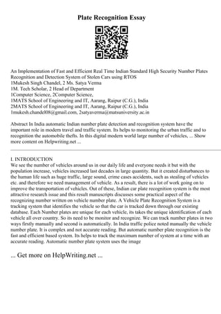Plate Recognition Essay
An Implementation of Fast and Efficient Real Time Indian Standard High Security Number Plates
Recognition and Detection System of Stolen Cars using RTOS
1Mukesh Singh Chandel, 2 Ms. Satya Verma
1M. Tech Scholar, 2 Head of Department
1Computer Science, 2Computer Science,
1MATS School of Engineering and IT, Aarang, Raipur (C.G.), India
2MATS School of Engineering and IT, Aarang, Raipur (C.G.), India
1mukesh.chandel08@gmail.com, 2satyaverma@matsuniversity.ac.in
Abstract In India automatic Indian number plate detection and recognition system have the
important role in modern travel and traffic system. Its helps to monitoring the urban traffic and to
recognition the automobile thefts. In this digital modern world large number of vehicles, ... Show
more content on Helpwriting.net ...
____________________________________________________________________________________
I. INTRODUCTION
We see the number of vehicles around us in our daily life and everyone needs it but with the
population increase, vehicles increased last decades in large quantity. But it created disturbances to
the human life such as huge traffic, large sound, crime cases accidents, such as stealing of vehicles
etc. and therefore we need management of vehicle. As a result, there is a lot of work going on to
improve the transportation of vehicles. Out of these, Indian car plate recognition system is the most
attractive research issue and this result manuscripts discusses some practical aspect of the
recognizing number written on vehicle number plate. A Vehicle Plate Recognition System is a
tracking system that identifies the vehicle so that the car is tracked down through our existing
database. Each Number plates are unique for each vehicle, its takes the unique identification of each
vehicle all over country. So its need to be monitor and recognize. We can track number plates in two
ways firstly manually and second is automatically. In India traffic police noted manually the vehicle
number plate. It is complex and not accurate reading. But automatic number plate recognition is the
fast and efficient based system. Its helps to track the maximum number of system at a time with an
accurate reading. Automatic number plate system uses the image
... Get more on HelpWriting.net ...
 