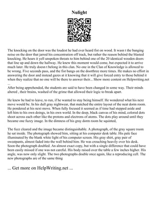 Nulight
The knocking on the door was the loudest he had ever heard fist on wood. It wasn t the banging
noise on the door that jarred his concentration off track, but rather the reason behind the blasted
knocking. He hears it yell unspoken threats to him behind one of the 20 identical wooden doors
that line up and down the hallway. He knew this moment would come, but expected it to arrive
much later. He truly doesn t belong in this clan. No one in the Clan of Knowledge is allowed to
be wrong. Five seconds pass, and the fist bangs on the doorthree more times. He makes no effort in
answering the door and instead gazes at it knowing that it will give forced entry to those behind it
when they realize that no one will be there to answer their... Show more content on Helpwriting.net
...
After being apprehended, the students are said to have been changed in some way. Their minds
altered , their brains, washed of the grime that allowed their logic to break apart.
He knew he had to leave, to run, if he wanted to stay being himself. He wondered what his next
move would be. In his dull gray nightwear, that matched the entire layout of the neat dorm room.
He pondered at his next move. When fully focused it seemed as if time had stepped aside and
left him to his own doings, in his own world. In the deep, black canvas of his mind, colored dots
shoot across each other like the protons and electrons of atoms. The dots play around until they
became one fuzzy image. In the dimness of his gray dorm room he squinted,
The fuzz cleared and the image became distinguishable. A photograph, of the gray square room
he sat inside. The photograph showed him, sitting at his computer desk table. His pale face
illuminated by the blank white light of his computer screen. His gray shirt, gray pair of
sweatpants, almost faded into the wall behind him. He was crouching heavily over his desk.
Soon the photograph doubled. An almost exact copy, but with a single difference that could have
been easily missed if one was not careful. His body raised over the table a few inches higher. His
angle, was now only slight. The two photographs double once again, like a reproducing cell. The
new photographs are of the same thing
... Get more on HelpWriting.net ...
 