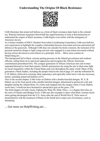 Understanding The Origins Of Black Resistance
Cobb illustrates that armed self defense as a form of black resistance dates back to the colonial
era. Whereas historian Jacquelyn Dowd Hall has urged historians to look to Reconstruction to
understand the origins of black resistance, Cobb begins even earlier with the emergence of
American slavery.
As a former member of SNCC (Student Nonviolent Coordinating Committee), Cobb uses both his
own experiences to highlight the complex relationship between nonviolent activism and armed self
defense at the grassroots. Although Cobb does not consider his book a memoir, the inclusion of his
personal memories brings to light young activists who engaged in a nonviolent movement without
having serious devotions to nonviolence as a principle. In his ... Show more content on
Helpwriting.net ...
This background led to black veterans putting pressure on the federal government and southern
officials, calling them on to end racial oppression and recognize the African Americans
constitutional personhood (65). The younger generation of African American men and women
separated themselves from their parent s beliefs and practices by using the arts to shed some light
on racial inequalities within the United States and even throughout the entire world. Many of this
generation s black leaders, including the people listed at the end of page 231 and the influential W.
E. B. Dubois, believed in resisting white supremacy and especially white terror with any necessary
means, including armed self defense (231).
Also in the second chapter, Cobb writes on Dubois with a double barreled shotgun. W. E. B.
Dubois sat on his front porch with a double barreled shotgun, determined to protect his wife and
daughter during the Atlanta Riots. If a white mob stepped onto the campus where I lived, Dubois
wrote later, I would not have hesitated to spread their guts on the grass. (70)
The third chapter of Cobb s book, Fighting for What We Didn t Have , is a chapter that relies on
the story of Charles and Medgar Evers. Cobb uses this example to show what black veterans faced
when getting discharged from the U.S. Army after the end of World War II. Their sense of
dissatisfaction with the treatment of blacks in the South led to major acts of resistance, such as
attempting
... Get more on HelpWriting.net ...
 