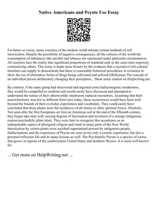 Native Americans and Peyote Use Essay
For better or worse, many societies of the modern world tolerate certain methods of self
intoxication. Despite the possibility of negative consequences, all the cultures of the world the
consumption of substances like alcohol and tobacco are sanctioned under particular circumstances.
All societies face the reality that significant proportions of mankind seek to the same time expressly
criminalizing others. This irony is made more bizarre by the evidence that a myriad of rich cultural
timelines can supply to demonstrate that there is reasonable historical precedence in existence to
show the use of alternative forms of drugs being cultivated and utilized.(McKenna) The concept of
an individual person deliberately changing their perception... Show more content on Helpwriting.net
...
By contrast, if the same group had discovered and ingested some hallucinogenic mushrooms,
they would be compelled to confront and would surely have discussed and attempted to
understand the nature of their otherworldly mushroom induced encounters. Assuming that their
neurochemistry was not so different from ours today, those occurrences would have been well
beyond the bounds of their everyday experiences and vocabulary. They could easily have
concluded that these plants were the residences of divinities or other spiritual forces. (Nichols)
Not soon after the first Europeans set foot on American soil at the end of the fifteenth century,
they began take note with varying degrees of fascination and revulsion of a strange indigenous
custom psychedelic plant ritual. They were later to recognize this occurrence as an
indispensable aspect of aboriginal religion and ritual in many parts of the New World.
Intoxication by certain plants were ascribed supernatural powers by indigenous people.
Hallucinations and the experience of Peyote are seen as not only a cosmic experience, but also a
personal reflection life and its many lessons as well. The Psychedelic Peyote is a species of cactus
that grows in regions of the southwestern United States and northern Mexico. It is most well known
for
... Get more on HelpWriting.net ...
 