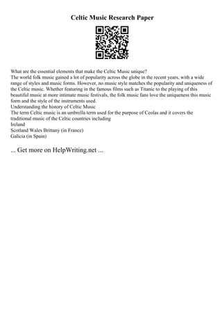 Celtic Music Research Paper
What are the essential elements that make the Celtic Music unique?
The world folk music gained a lot of popularity across the globe in the recent years, with a wide
range of styles and music forms. However, no music style matches the popularity and uniqueness of
the Celtic music. Whether featuring in the famous films such as Titanic to the playing of this
beautiful music at more intimate music festivals, the folk music fans love the uniqueness this music
form and the style of the instruments used.
Understanding the history of Celtic Music
The term Celtic music is an umbrella term used for the purpose of Ceolas and it covers the
traditional music of the Celtic countries including
Ireland
Scotland Wales Brittany (in France)
Galicia (in Spain)
... Get more on HelpWriting.net ...
 