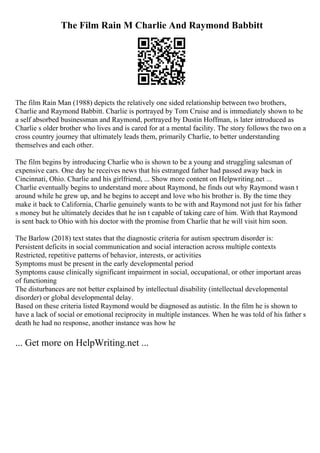The Film Rain M Charlie And Raymond Babbitt
The film Rain Man (1988) depicts the relatively one sided relationship between two brothers,
Charlie and Raymond Babbitt. Charlie is portrayed by Tom Cruise and is immediately shown to be
a self absorbed businessman and Raymond, portrayed by Dustin Hoffman, is later introduced as
Charlie s older brother who lives and is cared for at a mental facility. The story follows the two on a
cross country journey that ultimately leads them, primarily Charlie, to better understanding
themselves and each other.
The film begins by introducing Charlie who is shown to be a young and struggling salesman of
expensive cars. One day he receives news that his estranged father had passed away back in
Cincinnati, Ohio. Charlie and his girlfriend, ... Show more content on Helpwriting.net ...
Charlie eventually begins to understand more about Raymond, he finds out why Raymond wasn t
around while he grew up, and he begins to accept and love who his brother is. By the time they
make it back to California, Charlie genuinely wants to be with and Raymond not just for his father
s money but he ultimately decides that he isn t capable of taking care of him. With that Raymond
is sent back to Ohio with his doctor with the promise from Charlie that he will visit him soon.
The Barlow (2018) text states that the diagnostic criteria for autism spectrum disorder is:
Persistent deficits in social communication and social interaction across multiple contexts
Restricted, repetitive patterns of behavior, interests, or activities
Symptoms must be present in the early developmental period
Symptoms cause clinically significant impairment in social, occupational, or other important areas
of functioning
The disturbances are not better explained by intellectual disability (intellectual developmental
disorder) or global developmental delay.
Based on these criteria listed Raymond would be diagnosed as autistic. In the film he is shown to
have a lack of social or emotional reciprocity in multiple instances. When he was told of his father s
death he had no response, another instance was how he
... Get more on HelpWriting.net ...
 