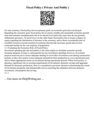 Fiscal Policy ( Private And Public )
For any economy, fiscal policy has two primary goals, an economic goal and a social goal.
Regarding the economic goal, fiscal policy has to ensure suitable and sustainable economic growth
rates that maintain unemployment rate at its natural level and at the same time do not generate
inflationary pressures. At social level, on the other hand, fiscal policy has to ensure a degree of
equity regarding the distribution of incomes in the economy, and to direct considerable part of
available resources toward essential investments that provide necessary goods and services
consumed mainly by the vast majority of population.
3.1 Evaluating the Economic Role of Fiscal Policy
Investment spending (private and public) is the main engine to stimulate economic growth.
Securing adequate savings is a prerequisite for any investment spending; however, investment
projects need not just to secure adequate funding to cover their investment costs during construction
periods, as they also need to secure adequate demand for their production to cover operational costs
and to obtain appropriate return on investment during operational periods. While fiscal policy is
playing a significant role in securing requirements of investment, domestic savings and aggregate
demand for domestic production; then it is considered a governor element in determining the extent
of investment prosperity and indispensible tool in correcting the imbalance between domestic
investment, consumption and savings.
3.1.1
... Get more on HelpWriting.net ...
 