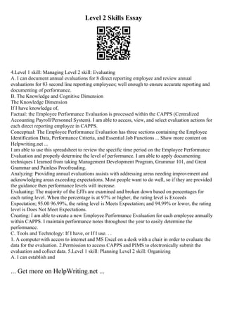 Level 2 Skills Essay
4.Level 1 skill: Managing Level 2 skill: Evaluating
A. I can document annual evaluations for 8 direct reporting employee and review annual
evaluations for 83 second line reporting employees; well enough to ensure accurate reporting and
documenting of performance.
B. The Knowledge and Cognitive Dimension
The Knowledge Dimension
If I have knowledge of,
Factual: the Employee Performance Evaluation is processed within the CAPPS (Centralized
Accounting Payroll/Personnel System). I am able to access, view, and select evaluation actions for
each direct reporting employee in CAPPS.
Conceptual: The Employee Performance Evaluation has three sections containing the Employee
Identification Data, Performance Criteria, and Essential Job Functions ... Show more content on
Helpwriting.net ...
I am able to use this spreadsheet to review the specific time period on the Employee Performance
Evaluation and properly determine the level of performance. I am able to apply documenting
techniques I learned from taking Management Development Program, Grammar 101, and Great
Grammar and Painless Proofreading.
Analyzing: Providing annual evaluations assists with addressing areas needing improvement and
acknowledging areas exceeding expectations. Most people want to do well, so if they are provided
the guidance then performance levels will increase.
Evaluating: The majority of the EJTs are examined and broken down based on percentages for
each rating level. When the percentage is at 97% or higher, the rating level is Exceeds
Expectation; 95.00 96.99%, the rating level is Meets Expectation; and 94.99% or lower, the rating
level is Does Not Meet Expectations.
Creating: I am able to create a new Employee Performance Evaluation for each employee annually
within CAPPS. I maintain performance notes throughout the year to easily determine the
performance.
C. Tools and Technology: If I have, or If I use. . .
1. A computerwith access to internet and MS Excel on a desk with a chair in order to evaluate the
data for the evaluation. 2.Permission to access CAPPS and PIMS to electronically submit the
evaluation and collect data. 5.Level 1 skill: Planning Level 2 skill: Organizing
A. I can establish and
... Get more on HelpWriting.net ...
 