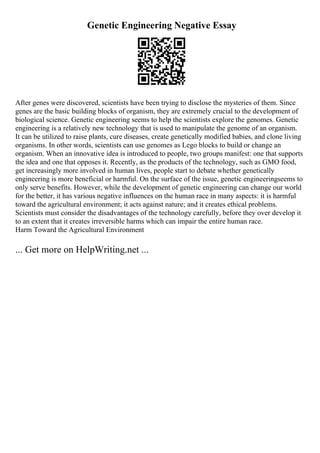 Genetic Engineering Negative Essay
After genes were discovered, scientists have been trying to disclose the mysteries of them. Since
genes are the basic building blocks of organism, they are extremely crucial to the development of
biological science. Genetic engineering seems to help the scientists explore the genomes. Genetic
engineering is a relatively new technology that is used to manipulate the genome of an organism.
It can be utilized to raise plants, cure diseases, create genetically modified babies, and clone living
organisms. In other words, scientists can use genomes as Lego blocks to build or change an
organism. When an innovative idea is introduced to people, two groups manifest: one that supports
the idea and one that opposes it. Recently, as the products of the technology, such as GMO food,
get increasingly more involved in human lives, people start to debate whether genetically
engineering is more beneficial or harmful. On the surface of the issue, genetic engineeringseems to
only serve benefits. However, while the development of genetic engineering can change our world
for the better, it has various negative influences on the human race in many aspects: it is harmful
toward the agricultural environment; it acts against nature; and it creates ethical problems.
Scientists must consider the disadvantages of the technology carefully, before they over develop it
to an extent that it creates irreversible harms which can impair the entire human race.
Harm Toward the Agricultural Environment
... Get more on HelpWriting.net ...
 