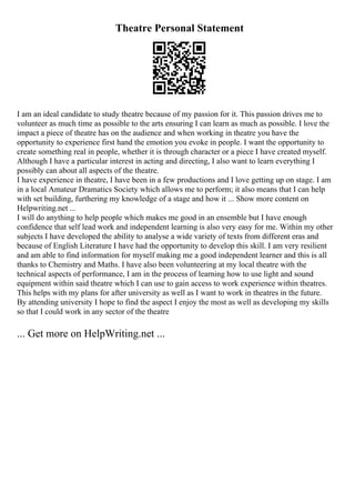 Theatre Personal Statement
I am an ideal candidate to study theatre because of my passion for it. This passion drives me to
volunteer as much time as possible to the arts ensuring I can learn as much as possible. I love the
impact a piece of theatre has on the audience and when working in theatre you have the
opportunity to experience first hand the emotion you evoke in people. I want the opportunity to
create something real in people, whether it is through character or a piece I have created myself.
Although I have a particular interest in acting and directing, I also want to learn everything I
possibly can about all aspects of the theatre.
I have experience in theatre, I have been in a few productions and I love getting up on stage. I am
in a local Amateur Dramatics Society which allows me to perform; it also means that I can help
with set building, furthering my knowledge of a stage and how it ... Show more content on
Helpwriting.net ...
I will do anything to help people which makes me good in an ensemble but I have enough
confidence that self lead work and independent learning is also very easy for me. Within my other
subjects I have developed the ability to analyse a wide variety of texts from different eras and
because of English Literature I have had the opportunity to develop this skill. I am very resilient
and am able to find information for myself making me a good independent learner and this is all
thanks to Chemistry and Maths. I have also been volunteering at my local theatre with the
technical aspects of performance, I am in the process of learning how to use light and sound
equipment within said theatre which I can use to gain access to work experience within theatres.
This helps with my plans for after university as well as I want to work in theatres in the future.
By attending university I hope to find the aspect I enjoy the most as well as developing my skills
so that I could work in any sector of the theatre
... Get more on HelpWriting.net ...
 