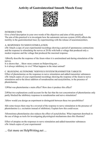 Activity of Gastrointestinal Smooth Muscle Essay
INTRODUCTION
Give a brief description in your own words of the objectives and aims of this practical.
The aim of this practical is to investigate how the autonomic nervous system (ANS) affects the
motility in the gastrointestinal tract, by experimenting with the release of neurotransmitters.
A. RESPONSES TO NERVESTIMULATION
пЂґ Attach a copy of your experimental recordings showing a period of spontaneous contractions
and the response to stimulating the nerves at 20 Hz with both a voltage that produced only a
modest response and the voltage that produced the maximal response.
1)Briefly describe the response of the ileum when it is unstimulated and during stimulation of the
nerves.
It is shown that ... Show more content on Helpwriting.net ...
Is it always inhibitory in vivo? What happens in the intact animal?
C. BLOCKING AUTONOMIC NERVOUS SYSTEMTRANSMITTER TARGETS
Effect of phentolamine on the responses to nerve stimulation and added transmitter substances
пЂґ Attach copies of your experimental recordings showing the response of the ileum to nerve
stimulation and to the direct addition of noradrenaline and acetylcholine, in the presence of
phentolamine.
1)What was phentolamine s main effect? How does it produce this effect?
2)What two explanations could account for the fact that the test concentration of phentolamine only
partly blocked the inhibitory responses to noradrenaline and nerve stimulation?
3)How would you design an experiment to distinguish between these two possibilities?
4)In some tissues there may be a reversal of the response to nerve stimulation in the presence of
phentolamine (i.e. excitation instead of inhibition). Explain how this could occur.
5)Sometimes phentolamine also reduces the effect of acetylcholine. What important drawback to
the use of drugs as tools for investigating physiological mechanisms does this illustrate?
Effect of atropine on the responses to nerve stimulation and added transmitter substances
пЂґ Attach copies of your experimental
... Get more on HelpWriting.net ...
 