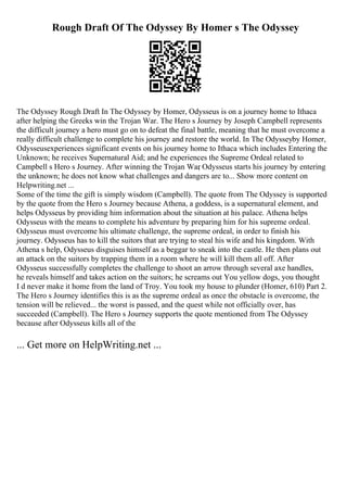 Rough Draft Of The Odyssey By Homer s The Odyssey
The Odyssey Rough Draft In The Odyssey by Homer, Odysseus is on a journey home to Ithaca
after helping the Greeks win the Trojan War. The Hero s Journey by Joseph Campbell represents
the difficult journey a hero must go on to defeat the final battle, meaning that he must overcome a
really difficult challenge to complete his journey and restore the world. In The Odysseyby Homer,
Odysseusexperiences significant events on his journey home to Ithaca which includes Entering the
Unknown; he receives Supernatural Aid; and he experiences the Supreme Ordeal related to
Campbell s Hero s Journey. After winning the Trojan War
, Odysseus starts his journey by entering
the unknown; he does not know what challenges and dangers are to... Show more content on
Helpwriting.net ...
Some of the time the gift is simply wisdom (Campbell). The quote from The Odyssey is supported
by the quote from the Hero s Journey because Athena, a goddess, is a supernatural element, and
helps Odysseus by providing him information about the situation at his palace. Athena helps
Odysseus with the means to complete his adventure by preparing him for his supreme ordeal.
Odysseus must overcome his ultimate challenge, the supreme ordeal, in order to finish his
journey. Odysseus has to kill the suitors that are trying to steal his wife and his kingdom. With
Athena s help, Odysseus disguises himself as a beggar to sneak into the castle. He then plans out
an attack on the suitors by trapping them in a room where he will kill them all off. After
Odysseus successfully completes the challenge to shoot an arrow through several axe handles,
he reveals himself and takes action on the suitors; he screams out You yellow dogs, you thought
I d never make it home from the land of Troy. You took my house to plunder (Homer, 610) Part 2.
The Hero s Journey identifies this is as the supreme ordeal as once the obstacle is overcome, the
tension will be relieved... the worst is passed, and the quest while not officially over, has
succeeded (Campbell). The Hero s Journey supports the quote mentioned from The Odyssey
because after Odysseus kills all of the
... Get more on HelpWriting.net ...
 