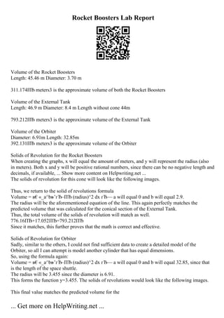 Rocket Boosters Lab Report
Volume of the Rocket Boosters
Length: 45.46 m Diameter: 3.70 m
311.174ПЂ meters3 is the approximate volume of both the Rocket Boosters
Volume of the External Tank
Length: 46.9 m Diameter: 8.4 m Length without cone 44m
793.212ПЂ meters3 is the approximate volume of the External Tank
Volume of the Orbiter
Diameter: 6.91m Length: 32.85m
392.131ПЂ meters3 is the approximate volume of the Orbiter
Solids of Revolution for the Rocket Boosters
When creating the graphs, x will equal the amount of meters, and y will represent the radius (also
in meters). Both x and y will be positive rational numbers, since there can be no negative length and
decimals, if available, ... Show more content on Helpwriting.net ...
The solids of revolution for this cone will look like the following images.
Thus, we return to the solid of revolutions formula
Volume = в€«_a^bв
–’гЂ–ПЂ (radius)^2 dx гЂ— a will equal 0 and b will equal 2.9.
The radius will be the aforementioned equation of the line. This again perfectly matches the
predicted volume that was calculated for the conical section of the External Tank.
Thus, the total volume of the solids of revolution will match as well.
776.16ПЂ+17.052ПЂ=793.212ПЂ
Since it matches, this further proves that the math is correct and effective.
Solids of Revolution for Orbiter
Sadly, similar to the others, I could not find sufficient data to create a detailed model of the
Orbiter, so all I can attempt is model another cylinder that has equal dimensions.
So, using the formula again:
Volume = в€«_a^bв
–’гЂ–ПЂ (radius)^2 dx гЂ— a will equal 0 and b will equal 32.85, since that
is the length of the space shuttle.
The radius will be 3.455 since the diameter is 6.91.
This forms the function y=3.455. The solids of revolutions would look like the following images.
This final value matches the predicted volume for the
... Get more on HelpWriting.net ...
 
