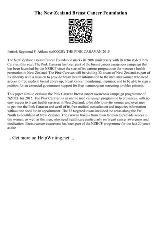The New Zealand Breast Cancer Foundation
Patrick Raymond F. Atilano tiz000028c THE PINK CARAVAN 2015
The New Zealand Breast Cancer Foundation marks its 20th anniversary with its retro styled Pink
Caravan this year. The Pink Caravan has been part of the breast cancer awareness campaign that
has been launched by the NZBCF since the start of its various programmes for women s health
promotion in New Zealand. The Pink Caravan will be visiting 32 towns of New Zealand as part of
its itinerary with a mission to provide breast health information to the men and women who need
access to free medical breast check up, breast cancer monitoring, inquiries, and to be able to sign a
petition for an extended government support for free mammogram screening to older patients.
This paper aims to evaluate the Pink Caravan breast cancer awareness campaign programme of
NZBCF for 2015. The Pink Caravan is an on the road campaign programme to provinces, with no
easy access to breast health services in New Zealand, to be able to invite women and even men
to get into the Pink Caravan and avail of its free medical consultation and inquiries information
without the need for an appointment. The 32 targeted towns included the areas along the Far
North to Southland of New Zealand. The caravan travels from town to town to provide access to
the women, as well as the men, who need health care particularly on breast cancer awareness and
medication. Breast cancer awareness has been part of the NZBCF programme for the last 20 years
as the
... Get more on HelpWriting.net ...
 