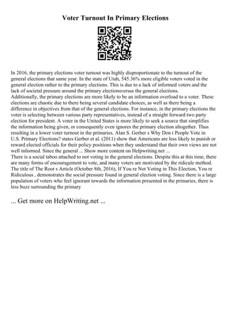 Voter Turnout In Primary Elections
In 2016, the primary elections voter turnout was highly disproportionate to the turnout of the
general elections that same year. In the state of Utah, 545.36% more eligible voters voted in the
general election rather to the primary elections. This is due to a lack of informed voters and the
lack of societal pressure around the primary electionsversus the general elections.
Additionally, the primary elections are more likely to be an information overload to a voter. These
elections are chaotic due to there being several candidate choices, as well as there being a
difference in objectives from that of the general elections. For instance, in the primary elections the
voter is selecting between various party representatives, instead of a straight forward two party
election for president. A voter in the United States is more likely to seek a source that simplifies
the information being given, or consequently even ignores the primary election altogether. Thus
resulting in a lower voter turnout in the primaries. Alan S. Gerber s Why Don t People Vote in
U.S. Primary Elections? states Gerber et al. (2011) show that Americans are less likely to punish or
reward elected officials for their policy positions when they understand that their own views are not
well informed. Since the general ... Show more content on Helpwriting.net ...
There is a social taboo attached to not voting in the general elections. Despite this at this time, there
are many forms of encouragement to vote, and many voters are motivated by the ridicule method.
The title of The Root s Article (October 8th, 2016), If You re Not Voting in This Election, You re
Ridiculous , demonstrates the social pressure found in general election voting. Since there is a large
population of voters who feel ignorant towards the information presented in the primaries, there is
less buzz surrounding the primary
... Get more on HelpWriting.net ...
 
