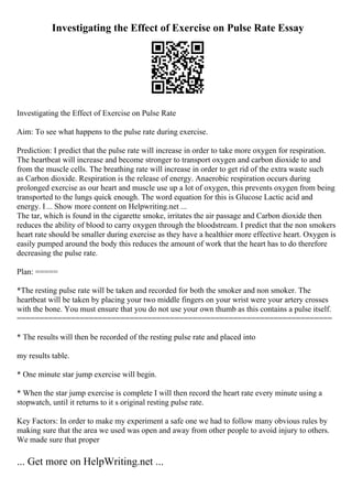 Investigating the Effect of Exercise on Pulse Rate Essay
Investigating the Effect of Exercise on Pulse Rate
Aim: To see what happens to the pulse rate during exercise.
Prediction: I predict that the pulse rate will increase in order to take more oxygen for respiration.
The heartbeat will increase and become stronger to transport oxygen and carbon dioxide to and
from the muscle cells. The breathing rate will increase in order to get rid of the extra waste such
as Carbon dioxide. Respiration is the release of energy. Anaerobic respiration occurs during
prolonged exercise as our heart and muscle use up a lot of oxygen, this prevents oxygen from being
transported to the lungs quick enough. The word equation for this is Glucose Lactic acid and
energy. I... Show more content on Helpwriting.net ...
The tar, which is found in the cigarette smoke, irritates the air passage and Carbon dioxide then
reduces the ability of blood to carry oxygen through the bloodstream. I predict that the non smokers
heart rate should be smaller during exercise as they have a healthier more effective heart. Oxygen is
easily pumped around the body this reduces the amount of work that the heart has to do therefore
decreasing the pulse rate.
Plan: =====
*The resting pulse rate will be taken and recorded for both the smoker and non smoker. The
heartbeat will be taken by placing your two middle fingers on your wrist were your artery crosses
with the bone. You must ensure that you do not use your own thumb as this contains a pulse itself.
======================================================================
* The results will then be recorded of the resting pulse rate and placed into
my results table.
* One minute star jump exercise will begin.
* When the star jump exercise is complete I will then record the heart rate every minute using a
stopwatch, until it returns to it s original resting pulse rate.
Key Factors: In order to make my experiment a safe one we had to follow many obvious rules by
making sure that the area we used was open and away from other people to avoid injury to others.
We made sure that proper
... Get more on HelpWriting.net ...
 