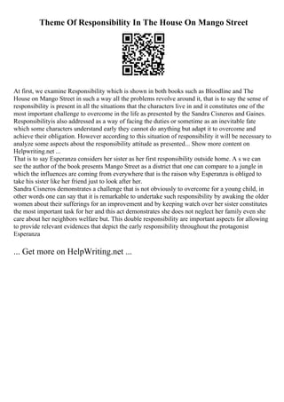 Theme Of Responsibility In The House On Mango Street
At first, we examine Responsibility which is shown in both books such as Bloodline and The
House on Mango Street in such a way all the problems revolve around it, that is to say the sense of
responsibility is present in all the situations that the characters live in and it constitutes one of the
most important challenge to overcome in the life as presented by the Sandra Cisneros and Gaines.
Responsibilityis also addressed as a way of facing the duties or sometime as an inevitable fate
which some characters understand early they cannot do anything but adapt it to overcome and
achieve their obligation. However according to this situation of responsibility it will be necessary to
analyze some aspects about the responsibility attitude as presented... Show more content on
Helpwriting.net ...
That is to say Esperanza considers her sister as her first responsibility outside home. A s we can
see the author of the book presents Mango Street as a district that one can compare to a jungle in
which the influences are coming from everywhere that is the raison why Esperanza is obliged to
take his sister like her friend just to look after her.
Sandra Cisneros demonstrates a challenge that is not obviously to overcome for a young child, in
other words one can say that it is remarkable to undertake such responsibility by awaking the older
women about their sufferings for an improvement and by keeping watch over her sister constitutes
the most important task for her and this act demonstrates she does not neglect her family even she
care about her neighbors welfare but. This double responsibility are important aspects for allowing
to provide relevant evidences that depict the early responsibility throughout the protagonist
Esperanza
... Get more on HelpWriting.net ...
 
