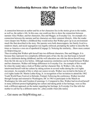 Relationship Between Alice Walker And Everyday Use
A connection between an author and his or her characters lies in the stories given to the reader,
as well as, the author s life. In this case, one could use this to show the connection between
narrator Alice Walker, and her characters, Dee and Maggie, in Everyday Use. An example of a
connection between the narrator and her characters are their common lifestyle. After the reader
views deeper into Walker s childhood they would notice that Walker grew up in an environment
much like that described in the story. Her parents were both sharecroppers, her family lived in a
rundown shack, and racial segregation was legally enforced, prompting the author to describe the
times as America s own era of apartheid (Cengage 2). Noticing the similarity... Show more content
on Helpwriting.net ...
Thus revealing that Walker split herself into two different characters, Dee and Maggie. It is
because they represent two completely different parts of her; the shy one that keeps to herself
due to a detriment during childhood, and the well education one who has driven herself away
from the life she use to live before. Although numerous similarities can be found between Walker
and her characters, Walker still brings differences in Everyday Use. An example of this would
be when the reader takes a look at Walker and her character Dee. In Walker s life, she has
intertwined herself with her culture by taking actions in several walks during the civil rights
movement. An example of this is when our source reveals, Walker was invited to the home of
civil rights leader Dr. Martin Luther King, Jr. in recognition of her invitation to attend the 1962
Youth World Peace Festival in Helsinki, Finland. Following the conference, Walker traveled
through Europe and returned to Washington, DC in 1963 to participate in the March on
Washington for Jobs and Freedom (Cummings 1). Compared to Dee, Walker had involved herself
in many different protest highlighting her culture and taking pride in her heritage, were as Dee
took a different approach on the matter regarding her heritage. In Everyday Use Dee tells her
mother to call her by a different name for , [she] couldn t bear [the name]
... Get more on HelpWriting.net ...
 