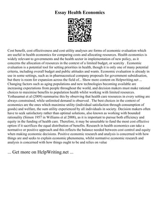 Essay Health Economics
Cost benefit, cost effectiveness and cost utility analyses are forms of economic evaluation which
are useful in health economics for comparing costs and allocating resources. Health economics is
widely relevant to governments and the health sector in implementation of new policy, as it
concerns the allocation of resources in the context of a limited budget, or scarcity . Economic
evaluation is a potential tool for setting priorities in health, though it is only one of many potential
criteria, including overall budget and public attitudes and wants. Economic evaluation is already in
use in some settings, such as in pharmaceutical company proposals for government subsidisation,
but there is room for expansion across the field of... Show more content on Helpwriting.net ...
Changing factors such as aging populations and new technologies becoming available are
increasing expectations from people throughout the world, and decision makers must make rational
choices to maximise benefits to population health whilst working with limited resources.
Yothasamut et al (2009) summarise this by observing that health care resources in every setting are
always constrained, while unlimited demand is observed . The best choices in the context of
economics are the ones which maximise utility (individual satisfaction through consumption of
goods) and welfare, the sum utility experienced by all individuals in society. Decision makers often
have to seek satisfactory rather than optimal solutions, also known as working with bounded
rationality (Simon 1957 in Williams et al 2008), as it is important to pursue both efficiency and
equity in the funding of health care. Therefore, it may be unsuitable to fund the most cost effective
option if it sacrifices the equal distribution of benefits. Research in health economics can take a
normative or positive approach and this reflects the balance needed between cost control and equity
when making economic decisions. Positive economic research and analysis is concerned with how
things are and seeks to explain economic phenomena, whilst normative economic research and
analysis is concerned with how things ought to be and relies on value
... Get more on HelpWriting.net ...
 