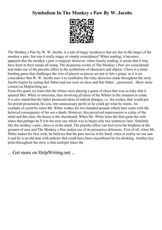 Symbolism In The Monkey s Paw By W. Jacobs
The Monkey s Paw by W. W. Jacobs, is a tale of tragic incidences that are due to the magic of the
monkey s paw, but was it really magic or simply coincidence? When reading, it becomes
apparent that the monkey s paw is magical; however, when closely reading, it seems that it may
have been in their minds all along. The disastrous events of The Monkey s Paw are coincidental
and make use of the placebo effect in the symbolism of characters and objects. Chess is a mind
bending game that challenges the wits of players as pieces are put in fate s grasp; so it is no
coincidence that W. W. Jacobs uses it to symbolize the risky decisions made throughout the story.
Jacobs begins by noting that father and son were at chess and that father ...possessed... Show more
content on Helpwriting.net ...
From this quote we learn that the whites were playing a game of chess that was so risky that it
spurred Mrs. White to intervene, thus involving all three of the Whites in the situation to come.
It is also stated that the father possessed ideas of radical changes, i.e. the wishes, that would put
his prized possession, his son, into unnecessary perils so he could get what he wants. An
example of could be when Mr. White wishes for two hundred pounds which later came with the
believed consequence of his son s death. However, this perceived repercussion is a play of the
mind and this time, the house is the chessboard. When Mr. White loses the first game his wife
states that perhaps he ll win the next one which was to begin only two sentences later. Similarly
like the monkey s paw, chess is in the mind. The placebo effect can fool even the brightest at the
greatest of ease and The Monkey s Paw makes use of its persuasive delusions. First of all, when Mr.
White makes his first wish, he believes that the paw moves in his hand, when in reality no one saw
it and he is an old man with arthritis that could have been exacerbated by his drinking. Another key
point throughout the story is that multiple times the
... Get more on HelpWriting.net ...
 