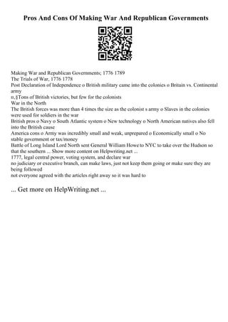 Pros And Cons Of Making War And Republican Governments
Making War and Republican Governments; 1776 1789
The Trials of War, 1776 1778
Post Declaration of Independence o British military came into the colonies o Britain vs. Continental
army
п‚§Tons of British victories, but few for the colonists
War in the North
The British forces was more than 4 times the size as the colonist s army o Slaves in the colonies
were used for soldiers in the war
British pros o Navy o South Atlantic system o New technology o North American natives also fell
into the British cause
America cons o Army was incredibly small and weak, unprepared o Economically small o No
stable government or tax/money
Battle of Long Island Lord North sent General William Howe to NYC to take over the Hudson so
that the southern ... Show more content on Helpwriting.net ...
1777, legal central power, voting system, and declare war
no judiciary or executive branch, can make laws, just not keep them going or make sure they are
being followed
not everyone agreed with the articles right away so it was hard to
... Get more on HelpWriting.net ...
 