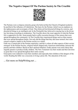 The Negative Impact Of The Puritan Society In The Crucible
The Puritans were a religious minority group who believed that the Church of England needed to
be purified of the influence of Catholicism. The basis for the Puritan s belief was an emphasis on
the righteousness and sovereignty of God. They believed God directed all things by exercise, and
directed all things to an intelligent end. In the Puritanlife they believed in staying true to the divine
law but doing everything in moderation. The Crucible shows the exact opposite of what the Puritan
life is supposed to be like. Some people had to suffer execution because of the rumors that were
spread throughout the community. In The Crucible they experienced things such as false rumors
that were spread throughout Salem. Not only did the things that they did cause turmoil, but it also
caused a negative impact to the Puritan society as a whole.
Faith was a central part of the Puritan experience, and this is where all other aspects of their society
emerged. In the Puritan Society, religious beliefs shaped early American relationships, between the
parents and their children. Based on their spiritual tribalism, Godly parents were more likely than
ungodly parents to produce Godly children. The New Testament was their model and their devotion
so great that it was spread throughout their entire society.
Great pains were endured to warn their members and especially their children of the dangers of the
world. Reading the bible was a necessity to living a pious life. The education of the next
... Get more on HelpWriting.net ...
 