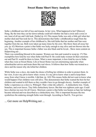 Sweet Home Short Story Analysis
Sethe s childhood was full of loss and trauma. In her view, What happened to her? [Denver]
Hung. By the time they cut her down nobody could tell whether she had a circle and a cross or
not, least of all me and I did look. [Sethe] (p. 61) This means Sethe was only a little girl when her
mother died and Nan took her in. This demonstrates that Sethe s childhoodwas tough from the
beginning. Another example of her childhood is, She told Sethe that her mother and Nan were
together from the sea. Both were taken up many times by the crew. She threw them all away but
you. (p. 62) Morrison s point is that Sethe was lucky enough to stay alive and not thrown into the
sea. This is important because Sethe s father was also black and he loved... Show more content on
Helpwriting.net ...
There was something blessed in his manner. Women saw him and wanted to weep (p. 17) This
exemplifies how kind he was when Sethe told Paul D. He could make women let their emotions
out and Paul D. would be there to listen. What is more important, is how kind he was to Sethe
when they were at Sweet Home. Life at Sweet Home was not entertaining especially when
schoolteacher arrives and treats them like real slaves. It follows then how Sethe was treated as a
slave and the reason why she killed her children.
While Sethe was a slave, she made the choice of killing her children in order to protect them. In
her view, It ain t my job to know what s worse. It s my job to know what is and to keep them
away from what I know is terrible. I did that. (p. 165) This means Sethe did not want to know what
would happen if her children were still alive. This demonstrates that Sethe wanted the best for her
children and wanted to kill them so they wouldn t have to go through slavery. Another example of
Sethe s experience as a slave is, Whitegirl. That s what she called it... A chokecherry tree. Trunk,
branches, and even leaves. Tiny little chokecherry leaves. But that was eighteen years ago. Could
have cherries too now for all I know. Morrison s point is that Sethe was beaten so bad, her lashings
became infected and was described as a chokecherry tree. This is important because the tree
symbolizes the enduring strength Sethe went through. According to Paul D., You got two
... Get more on HelpWriting.net ...
 