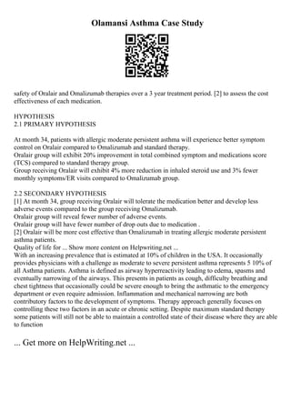 Olamansi Asthma Case Study
safety of Oralair and Omalizumab therapies over a 3 year treatment period. [2] to assess the cost
effectiveness of each medication.
HYPOTHESIS
2.1 PRIMARY HYPOTHESIS
At month 34, patients with allergic moderate persistent asthma will experience better symptom
control on Oralair compared to Omalizumab and standard therapy.
Oralair group will exhibit 20% improvement in total combined symptom and medications score
(TCS) compared to standard therapy group.
Group receiving Oralair will exhibit 4% more reduction in inhaled steroid use and 3% fewer
monthly symptoms/ER visits compared to Omalizumab group.
2.2 SECONDARY HYPOTHESIS
[1] At month 34, group receiving Oralair will tolerate the medication better and develop less
adverse events compared to the group receiving Omalizumab.
Oralair group will reveal fewer number of adverse events.
Oralair group will have fewer number of drop outs due to medication .
[2] Oralair will be more cost effective than Omalizumab in treating allergic moderate persistent
asthma patients.
Quality of life for ... Show more content on Helpwriting.net ...
With an increasing prevalence that is estimated at 10% of children in the USA. It occasionally
provides physicians with a challenge as moderate to severe persistent asthma represents 5 10% of
all Asthma patients. Asthma is defined as airway hyperreactivity leading to edema, spasms and
eventually narrowing of the airways. This presents in patients as cough, difficulty breathing and
chest tightness that occasionally could be severe enough to bring the asthmatic to the emergency
department or even require admission. Inflammation and mechanical narrowing are both
contributory factors to the development of symptoms. Therapy approach generally focuses on
controlling these two factors in an acute or chronic setting. Despite maximum standard therapy
some patients will still not be able to maintain a controlled state of their disease where they are able
to function
... Get more on HelpWriting.net ...
 